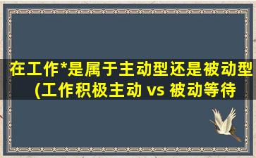 在工作*是属于主动型还是被动型(工作积极主动 vs 被动等待上级分派任务)